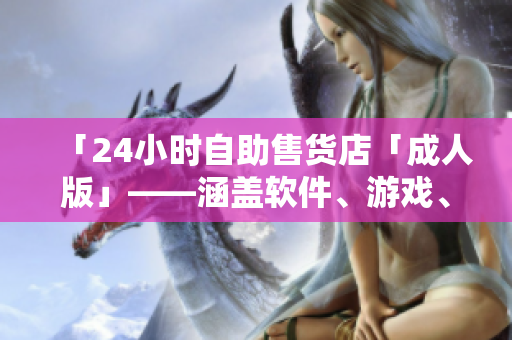 「24小时自助售货店「成人版」——涵盖软件、游戏、数码等高品质商品」