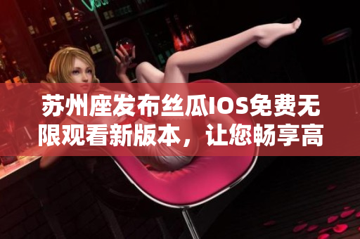 苏州座发布丝瓜IOS免费无限观看新版本，让您畅享高清影视资源！