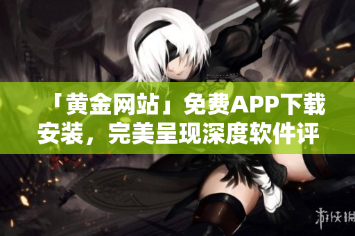 「黄金网站」免费APP下载安装，完美呈现深度软件评测与技巧攻略！