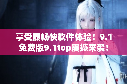 享受最畅快软件体验！9.1免费版9.1top震撼来袭！