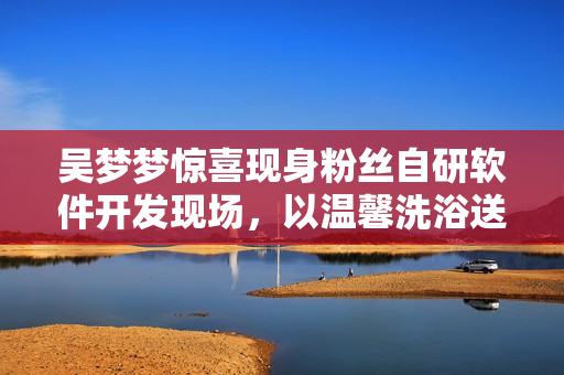 吴梦梦惊喜现身粉丝自研软件开发现场，以温馨洗浴送祝福！