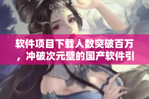 软件项目下载人数突破百万，冲破次元壁的国产软件引爆市场！
