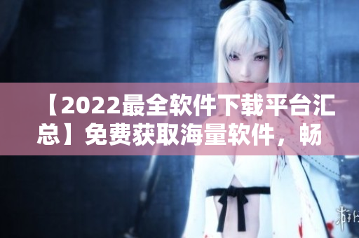 【2022最全软件下载平台汇总】免费获取海量软件，畅享卓越体验！