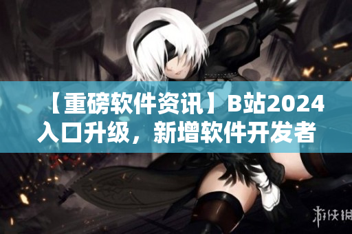 【重磅软件资讯】B站2024入口升级，新增软件开发者专区！