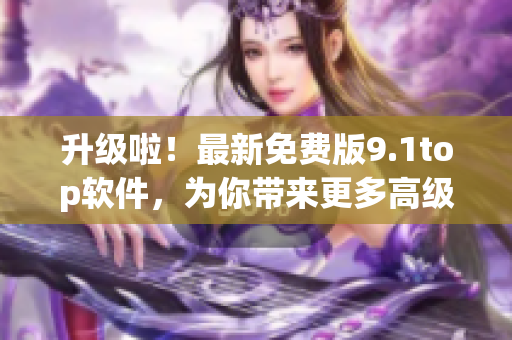 升级啦！最新免费版9.1top软件，为你带来更多高级功能！
