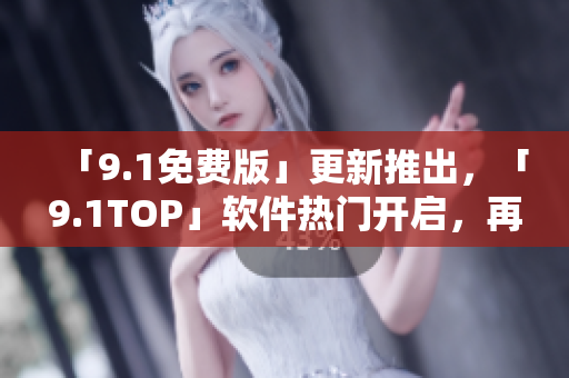 「9.1免费版」更新推出，「9.1TOP」软件热门开启，再现软件界狂潮