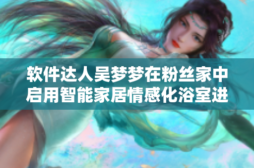 软件达人吴梦梦在粉丝家中启用智能家居情感化浴室进行舒适沐浴