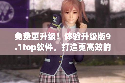 免费更升级！体验升级版9.1top软件，打造更高效的工作流程