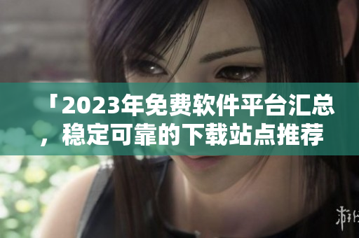 「2023年免费软件平台汇总，稳定可靠的下载站点推荐」