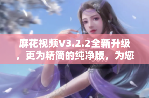麻花视频V3.2.2全新升级，更为精简的纯净版，为您带来更优质的软件体验