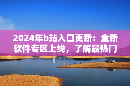 2024年b站入口更新：全新软件专区上线，了解最热门软件应用推荐！