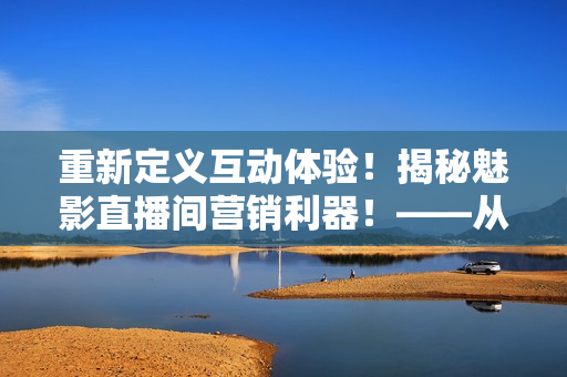 重新定义互动体验！揭秘魅影直播间营销利器！——从软件角度分析