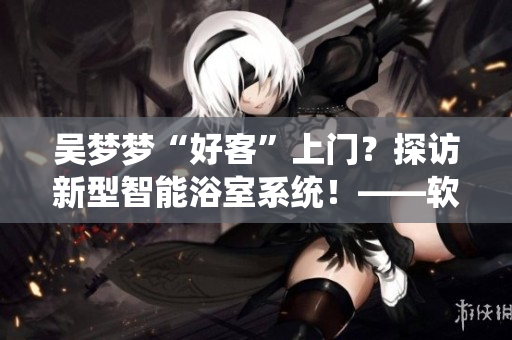 吴梦梦“好客”上门？探访新型智能浴室系统！——软件圈感受未来浴室革命