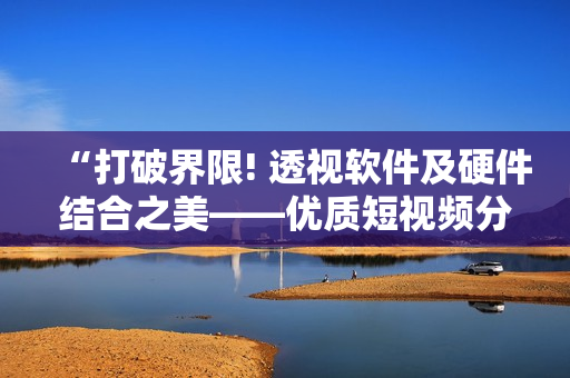 “打破界限! 透视软件及硬件结合之美——优质短视频分享”.