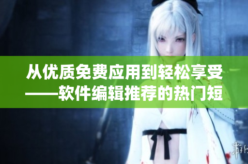 从优质免费应用到轻松享受——软件编辑推荐的热门短视频App清单！