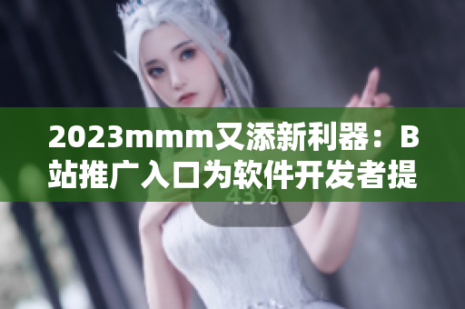 2023mmm又添新利器：B站推广入口为软件开发者提供更多渠道！