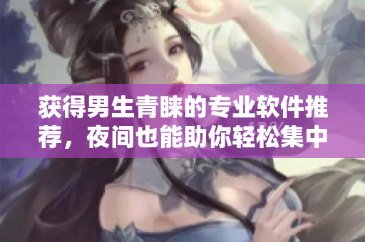 获得男生青睐的专业软件推荐，夜间也能助你轻松集中注意力！