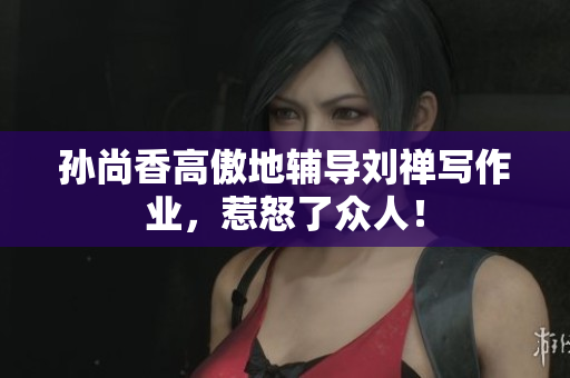 孙尚香高傲地辅导刘禅写作业，惹怒了众人！