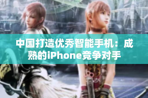 中国打造优秀智能手机：成熟的iPhone竞争对手