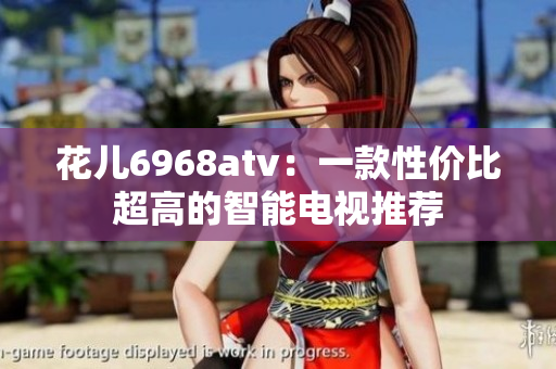 花儿6968atv：一款性价比超高的智能电视推荐