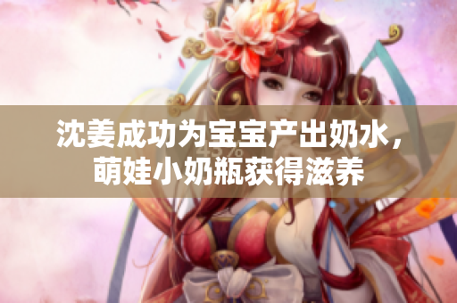 沈姜成功为宝宝产出奶水，萌娃小奶瓶获得滋养