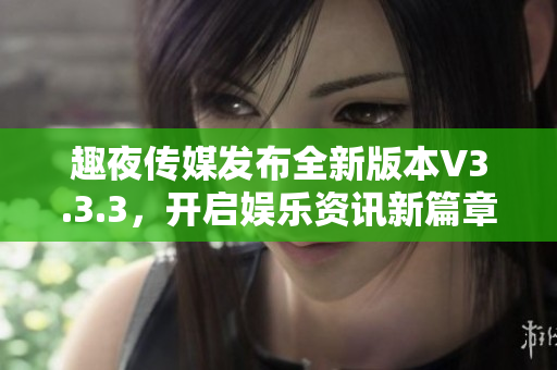 趣夜传媒发布全新版本V3.3.3，开启娱乐资讯新篇章