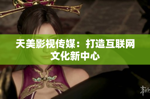 天美影视传媒：打造互联网文化新中心
