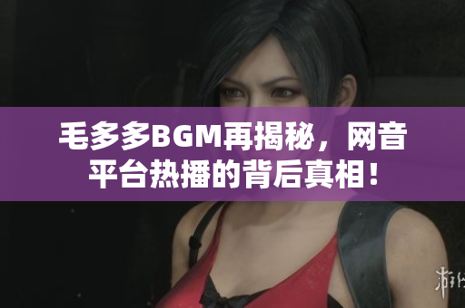 毛多多BGM再揭秘，网音平台热播的背后真相！