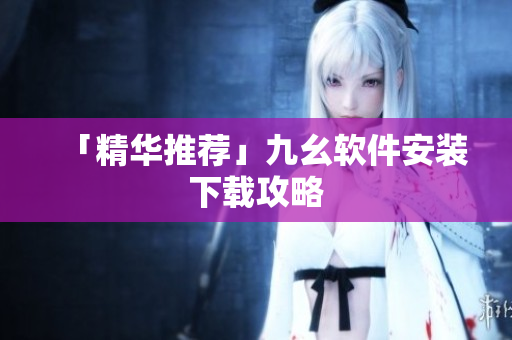 「精华推荐」九幺软件安装下载攻略