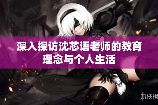 深入探访沈芯语老师的教育理念与个人生活