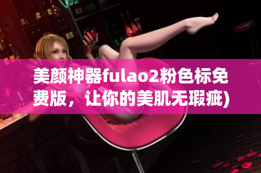 美颜神器fulao2粉色标免费版，让你的美肌无瑕疵)