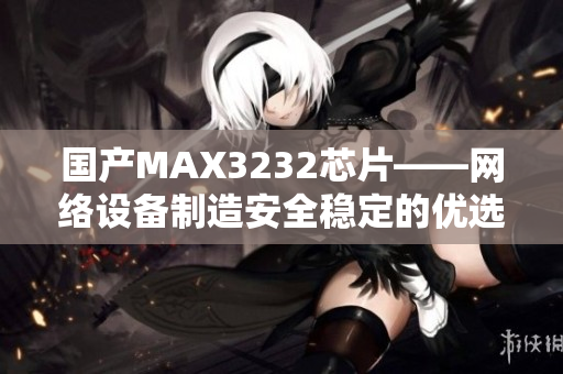 国产MAX3232芯片——网络设备制造安全稳定的优选