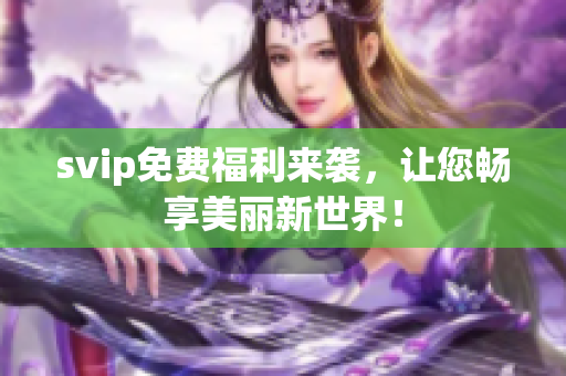 svip免费福利来袭，让您畅享美丽新世界！