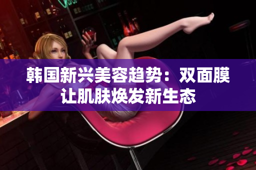 韩国新兴美容趋势：双面膜让肌肤焕发新生态