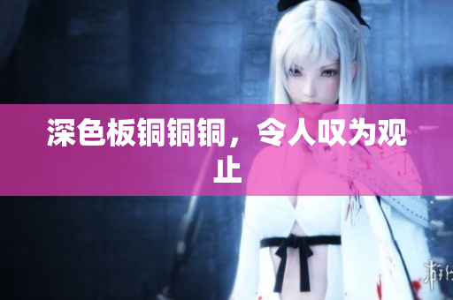 深色板铜铜铜，令人叹为观止