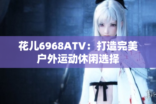 花儿6968ATV：打造完美户外运动休闲选择