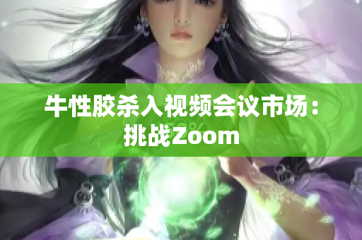牛性胶杀入视频会议市场：挑战Zoom
