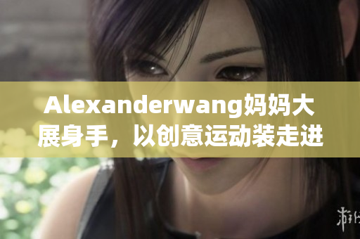 Alexanderwang妈妈大展身手，以创意运动装走进你的衣橱