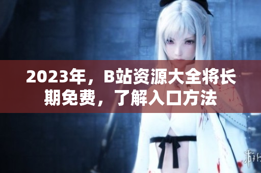 2023年，B站资源大全将长期免费，了解入口方法