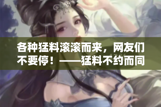 各种猛料滚滚而来，网友们不要停！——猛料不约而同，全民爆料大集合！