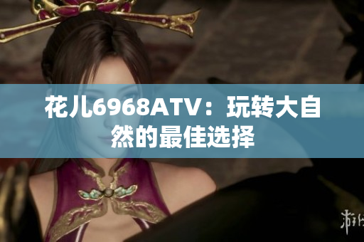 花儿6968ATV：玩转大自然的最佳选择