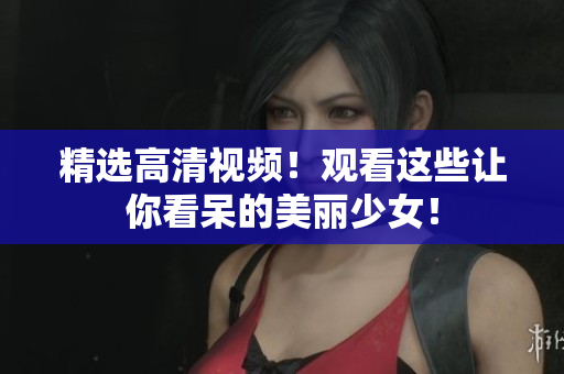 精选高清视频！观看这些让你看呆的美丽少女！
