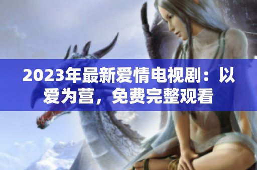 2023年最新爱情电视剧：以爱为营，免费完整观看