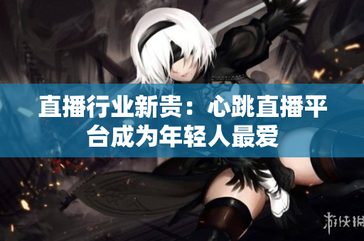直播行业新贵：心跳直播平台成为年轻人最爱