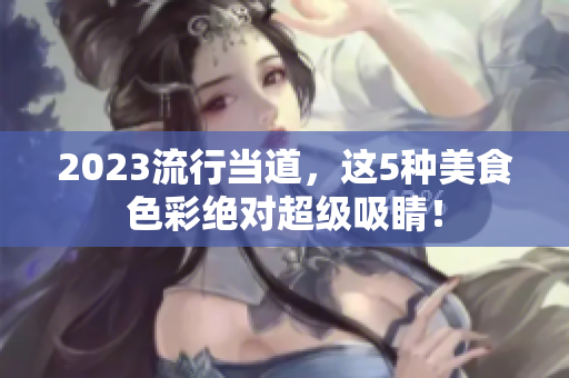 2023流行当道，这5种美食色彩绝对超级吸睛！