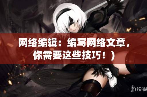 网络编辑：编写网络文章，你需要这些技巧！)
