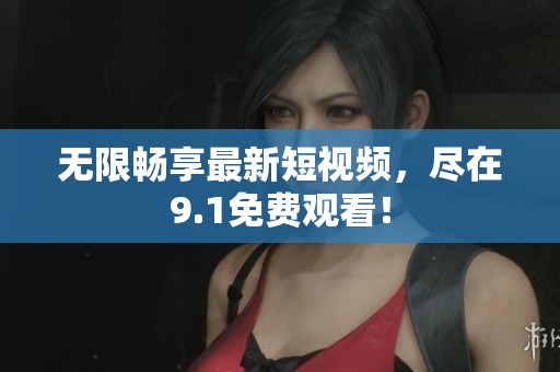 无限畅享最新短视频，尽在9.1免费观看！