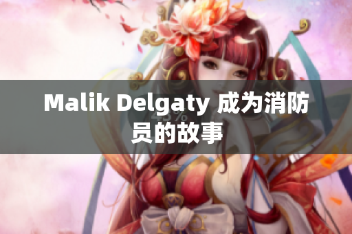 Malik Delgaty 成为消防员的故事