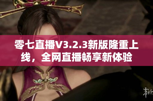 零七直播V3.2.3新版隆重上线，全网直播畅享新体验