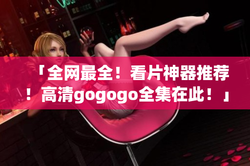 「全网最全！看片神器推荐！高清gogogo全集在此！」